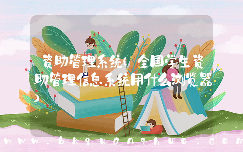 资助管理系统(全国学生资助管理信息系统用什么浏览器)