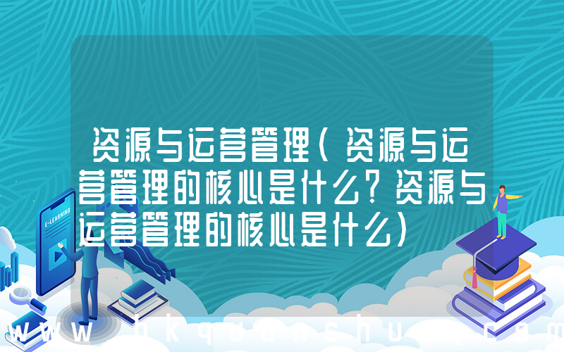 资源与运营管理(资源与运营管理的核心是什么？资源与运营管理的核心是什么)