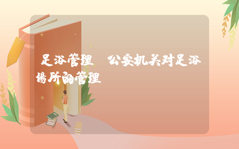 足浴管理(公安机关对足浴场所的管理)