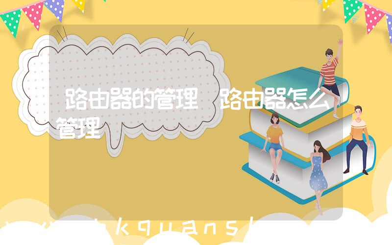 路由器的管理(路由器怎么管理)