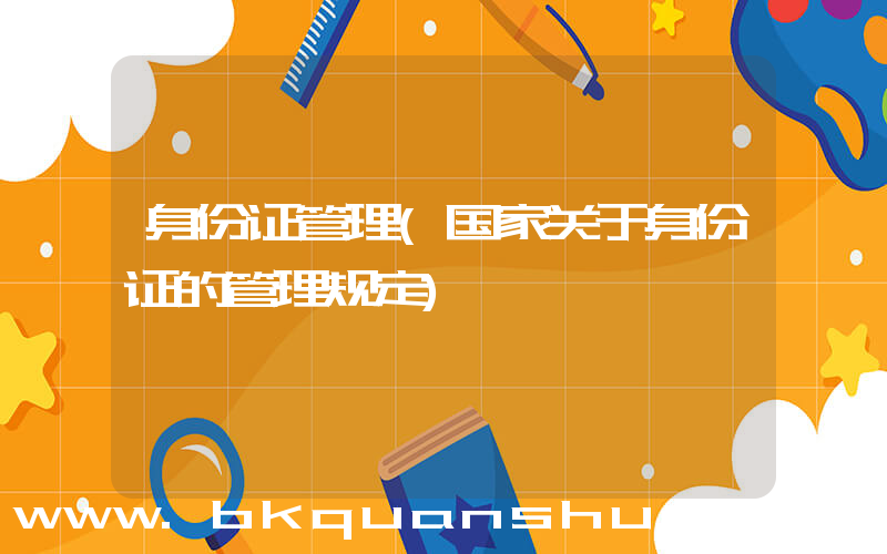 身份证管理(国家关于身份证的管理规定)