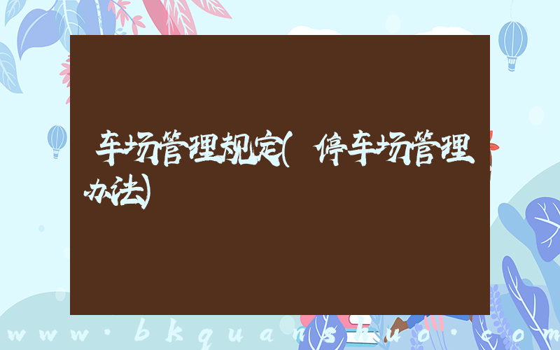 车场管理规定(停车场管理办法)