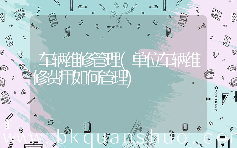 车辆维修管理(单位车辆维修费用如何管理)