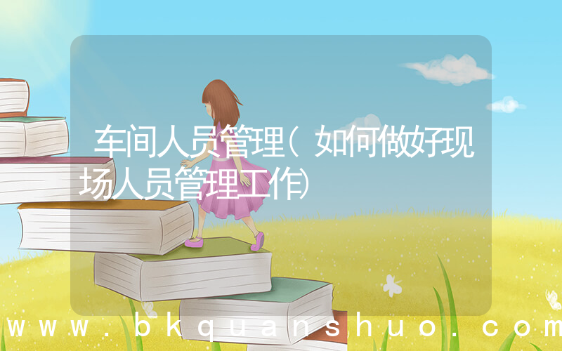 车间人员管理(如何做好现场人员管理工作)