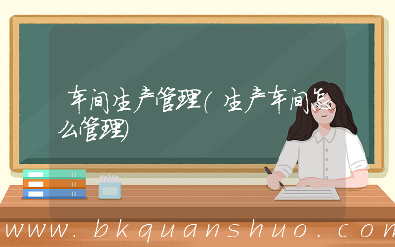 车间生产管理(生产车间怎么管理)