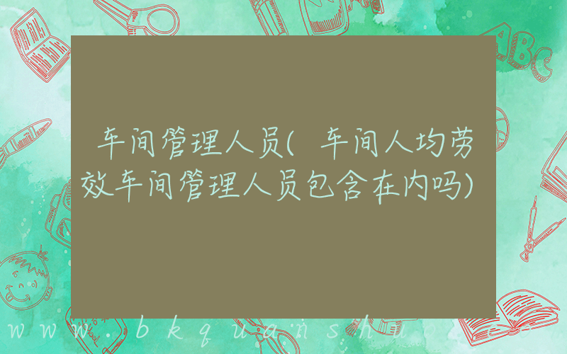 车间管理人员(车间人均劳效车间管理人员包含在内吗)