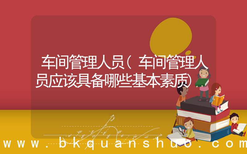 车间管理人员(车间管理人员应该具备哪些基本素质)