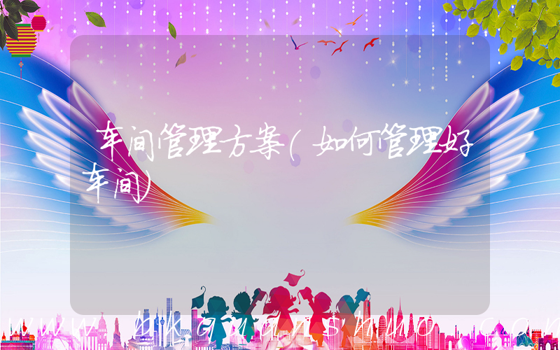 车间管理方案(如何管理好车间)