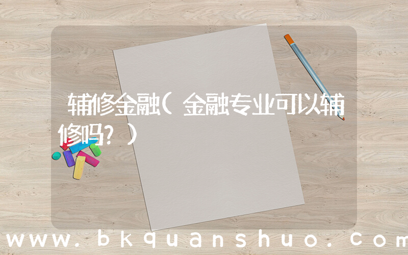 辅修金融(金融专业可以辅修吗？)