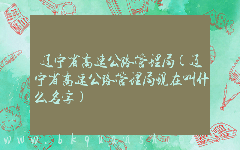 辽宁省高速公路管理局(辽宁省高速公路管理局现在叫什么名字)