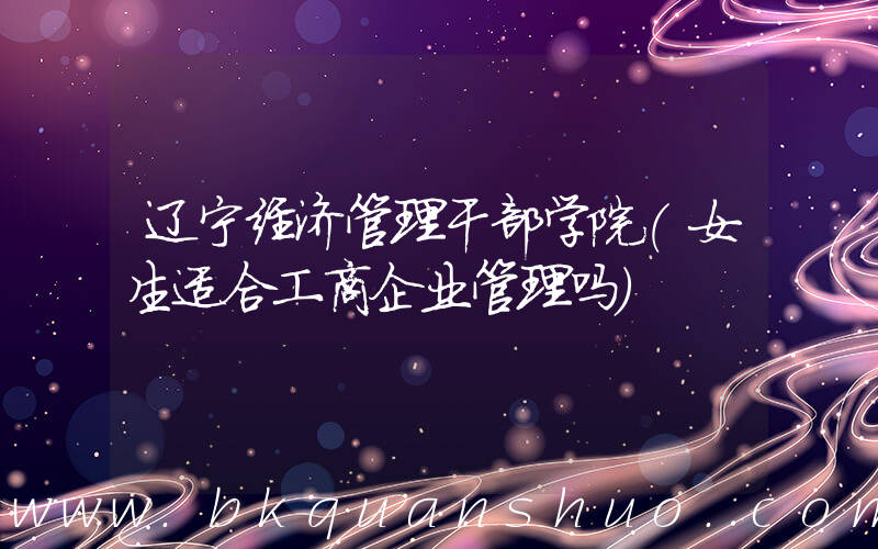 辽宁经济管理干部学院(女生适合工商企业管理吗)
