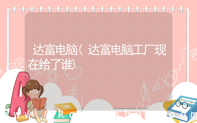 达富电脑(达富电脑工厂现在给了谁)