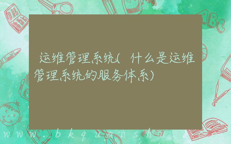 运维管理系统(什么是运维管理系统的服务体系)