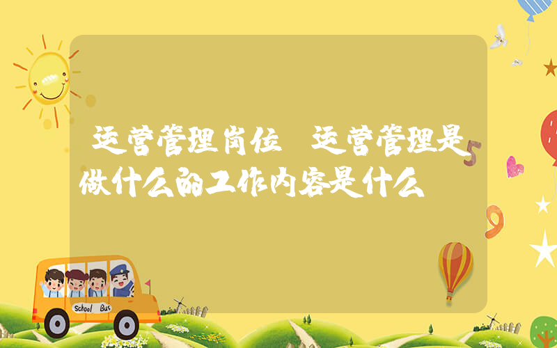 运营管理岗位(运营管理是做什么的工作内容是什么)