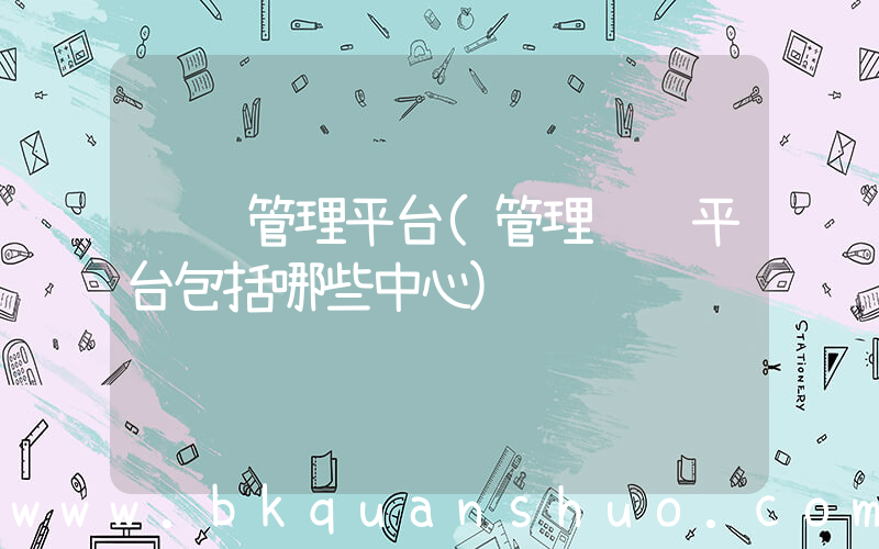 运营管理平台(管理运营平台包括哪些中心)