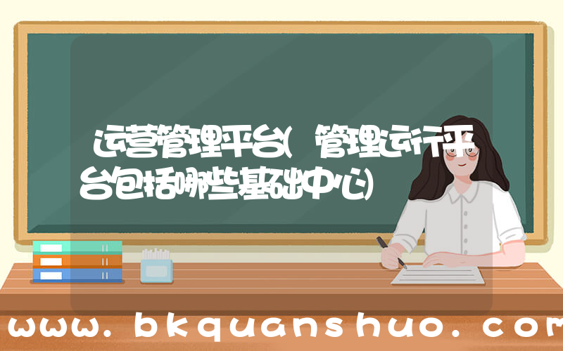 运营管理平台(管理运行平台包括哪些基础中心)