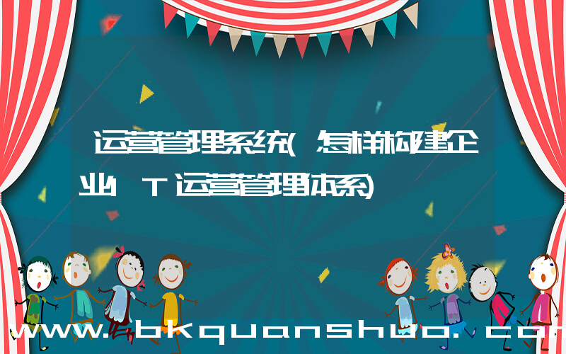 运营管理系统(怎样构建企业IT运营管理体系)