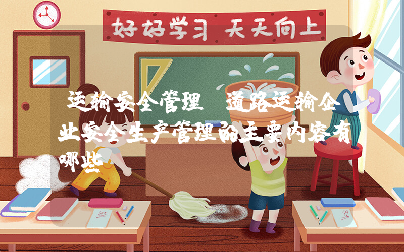 运输安全管理(道路运输企业安全生产管理的主要内容有哪些？)