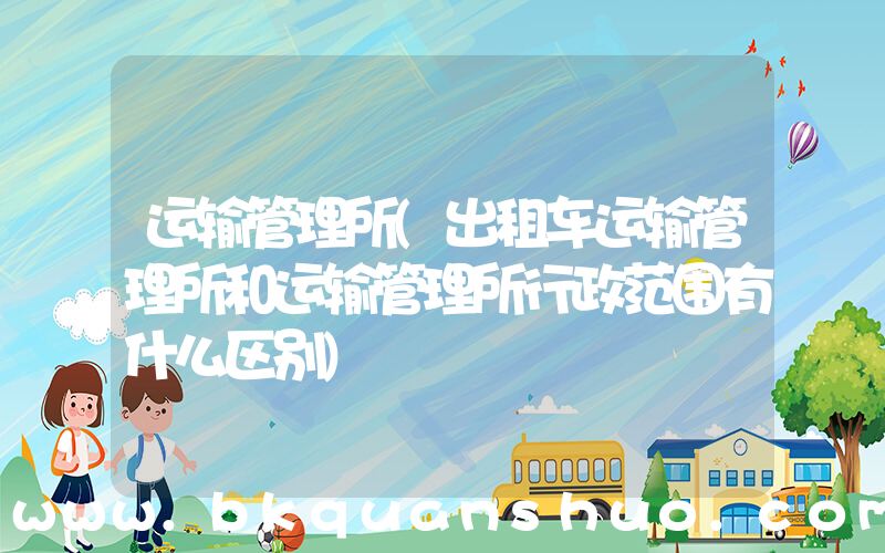 运输管理所(出租车运输管理所和运输管理所行政范围有什么区别)