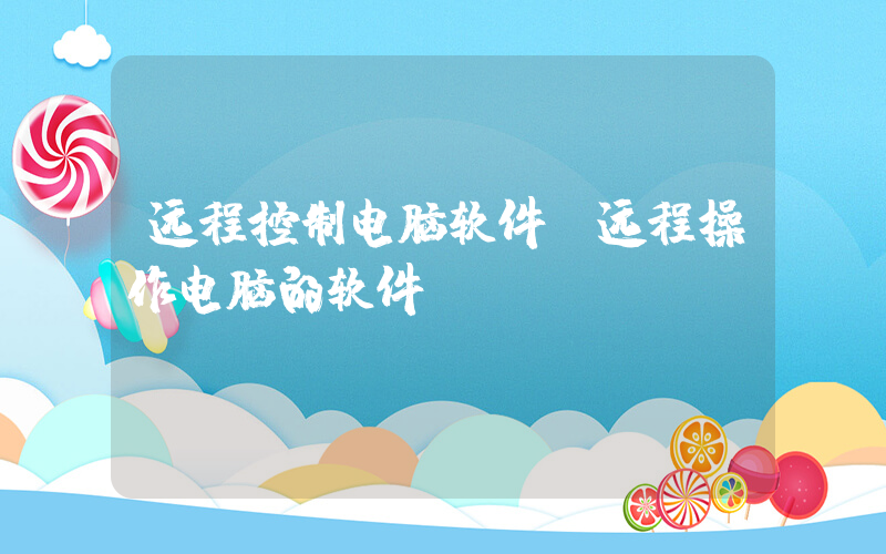 远程控制电脑软件(远程操作电脑的软件)