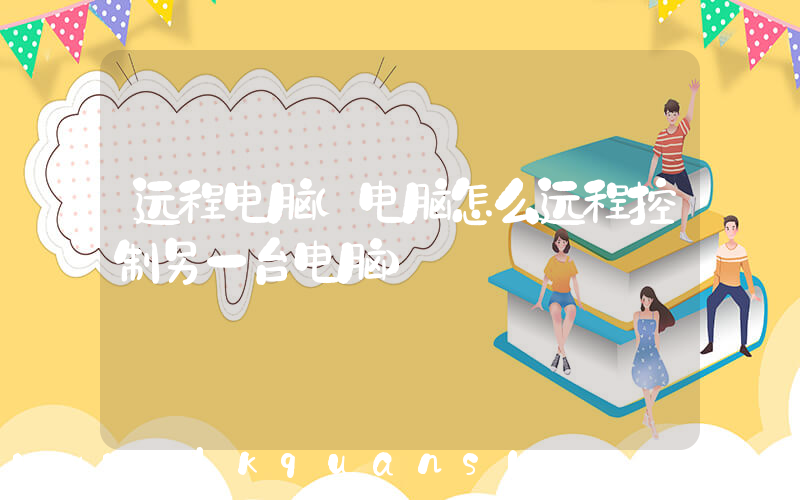 远程电脑(电脑怎么远程控制另一台电脑)
