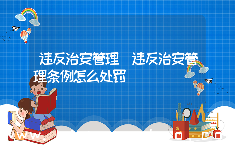 违反治安管理(违反治安管理条例怎么处罚)