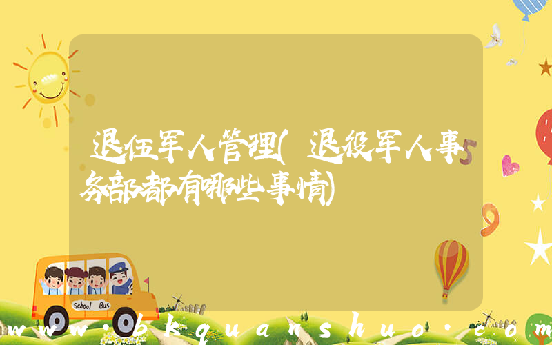 退伍军人管理(退役军人事务部都有哪些事情)