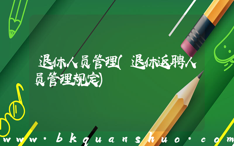 退休人员管理(退休返聘人员管理规定)