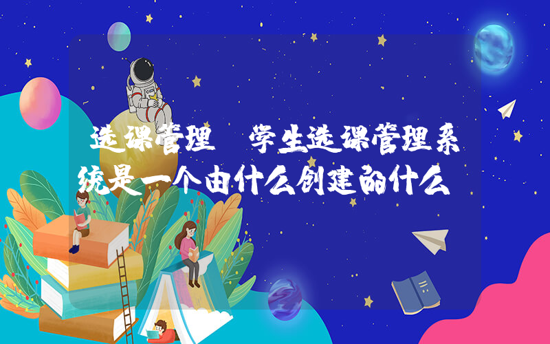 选课管理(学生选课管理系统是一个由什么创建的什么)