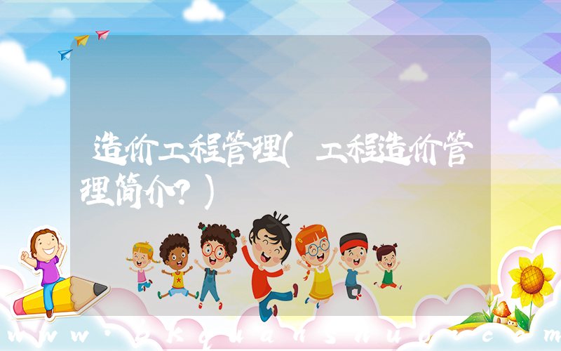 造价工程管理(工程造价管理简介？)