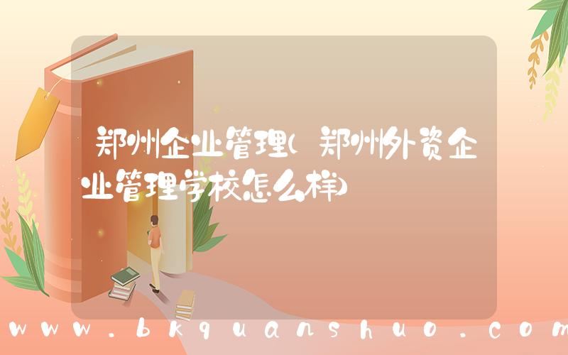 郑州企业管理(郑州外资企业管理学校怎么样)