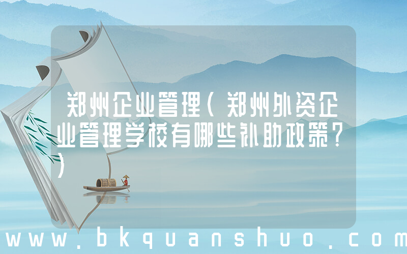 郑州企业管理(郑州外资企业管理学校有哪些补助政策？)