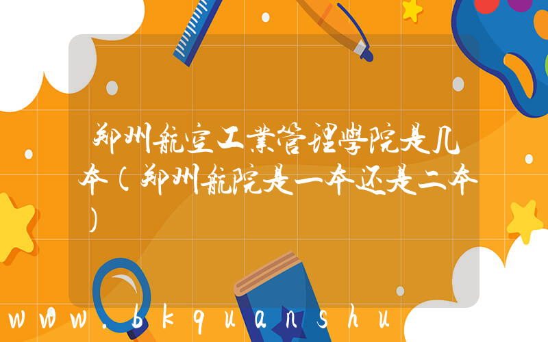 郑州航空工业管理学院是几本(郑州航院是一本还是二本)
