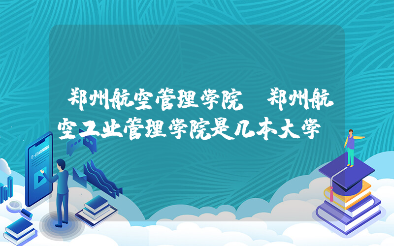 郑州航空管理学院(郑州航空工业管理学院是几本大学)