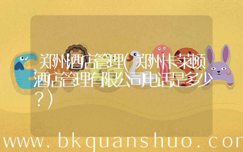 郑州酒店管理(郑州卡莱顿酒店管理有限公司电话是多少？)