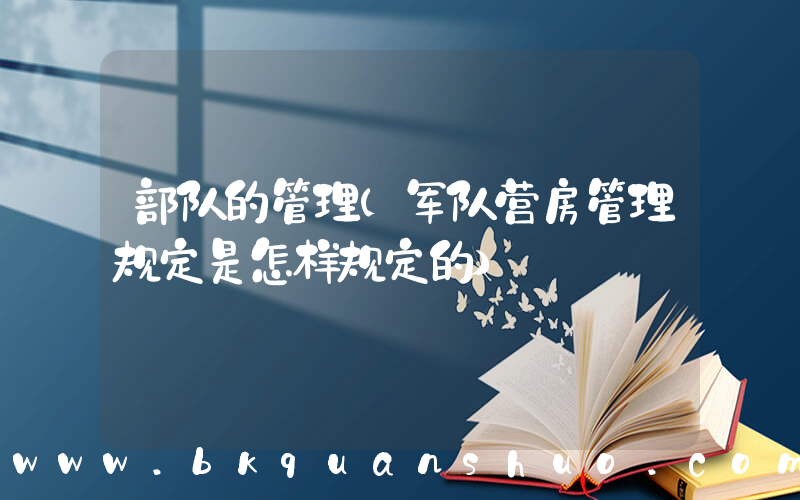 部队的管理(军队营房管理规定是怎样规定的)