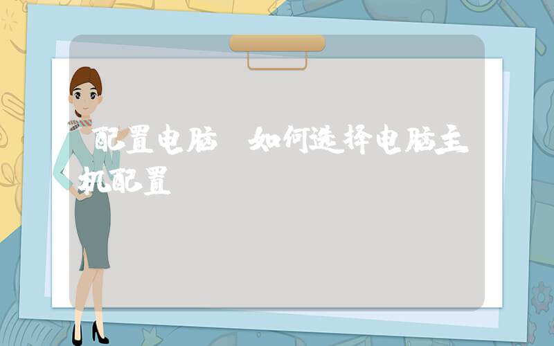 配置电脑(如何选择电脑主机配置)