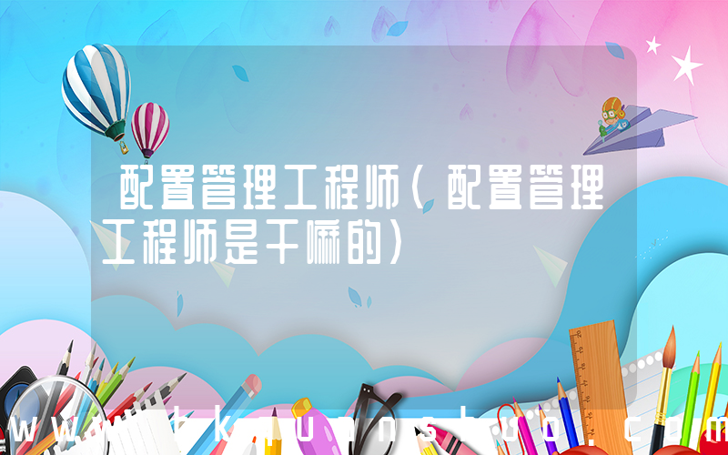 配置管理工程师(配置管理工程师是干嘛的)