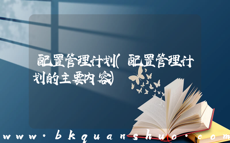 配置管理计划(配置管理计划的主要内容)