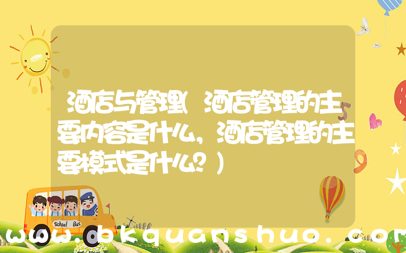 酒店与管理(酒店管理的主要内容是什么，酒店管理的主要模式是什么？)