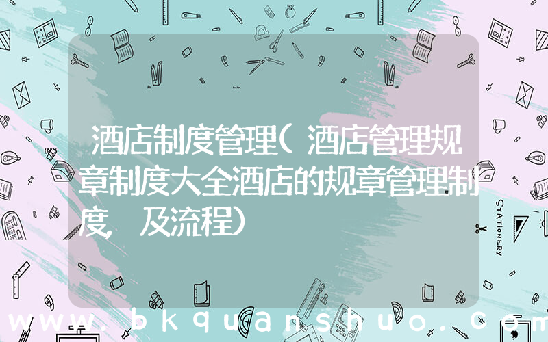 酒店制度管理(酒店管理规章制度大全酒店的规章管理制度,及流程)