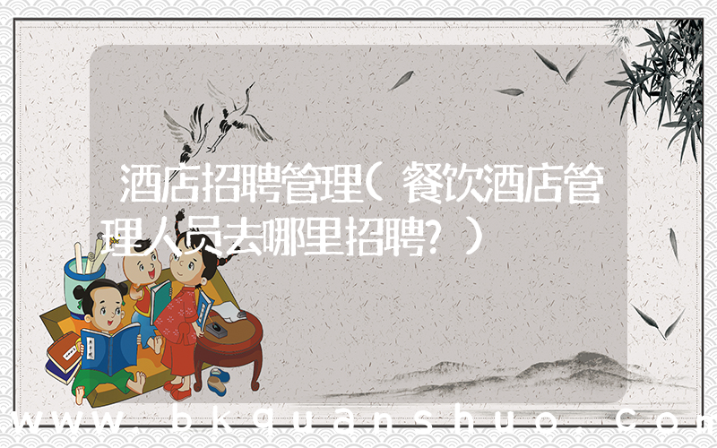 酒店招聘管理(餐饮酒店管理人员去哪里招聘？)