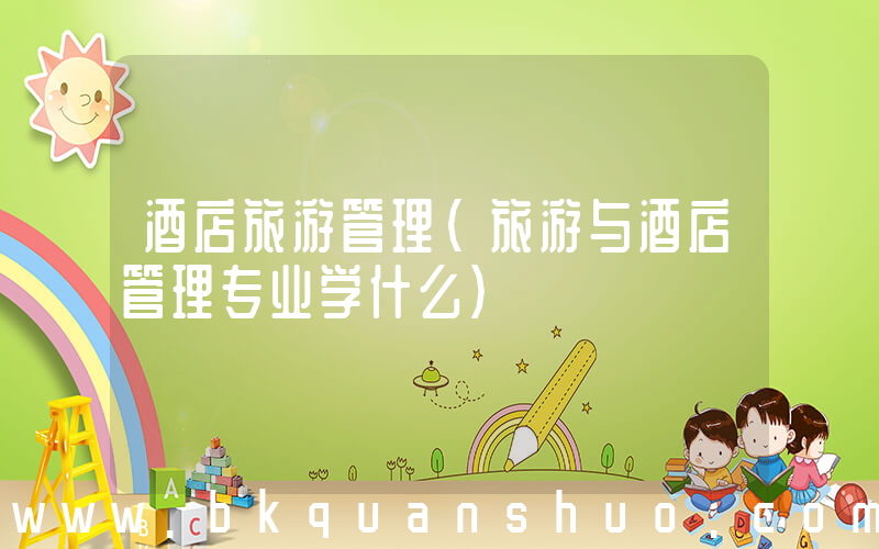 酒店旅游管理(旅游与酒店管理专业学什么)