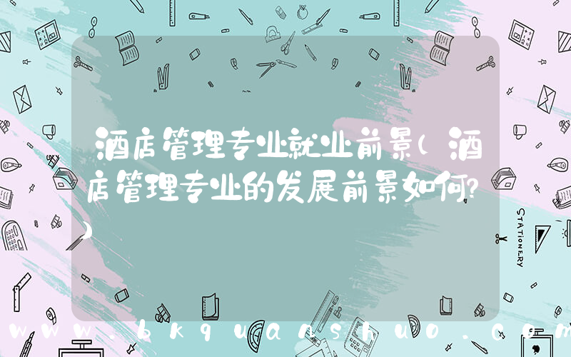 酒店管理专业就业前景(酒店管理专业的发展前景如何？)