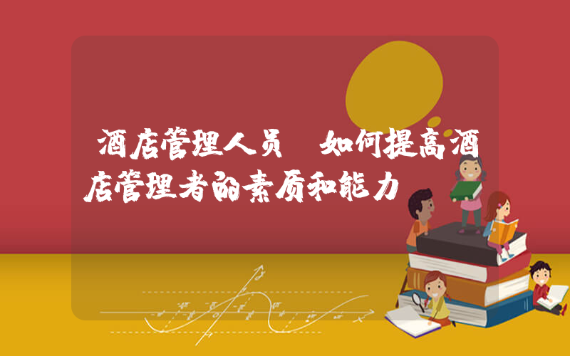 酒店管理人员(如何提高酒店管理者的素质和能力)