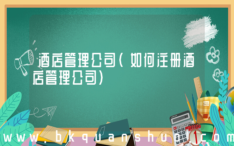 酒店管理公司(如何注册酒店管理公司)