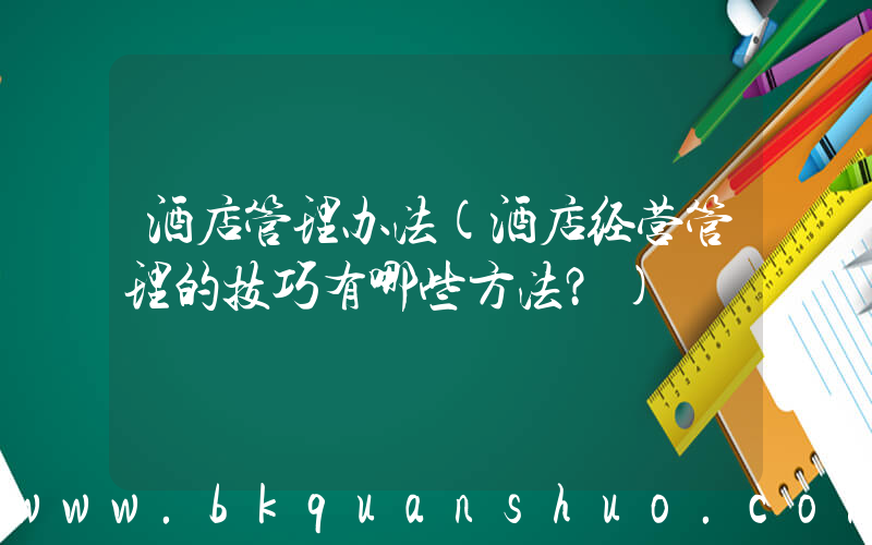 酒店管理办法(酒店经营管理的技巧有哪些方法？)