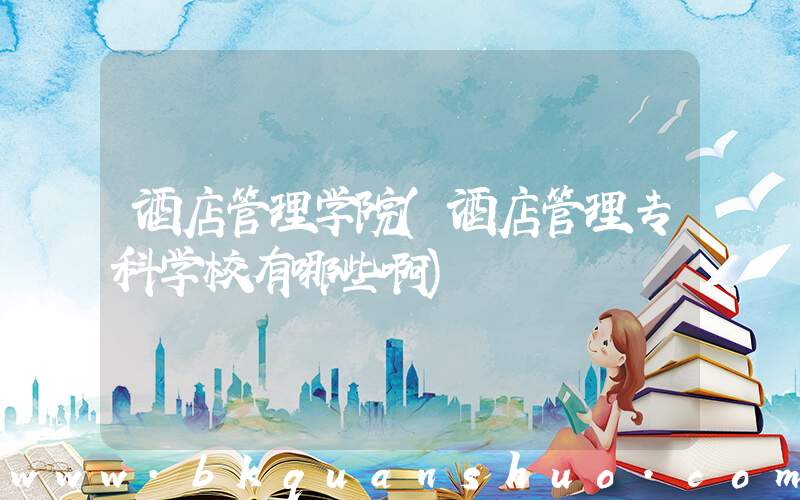 酒店管理学院(酒店管理专科学校有哪些啊)