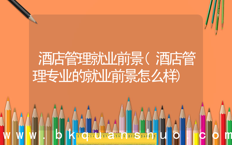 酒店管理就业前景(酒店管理专业的就业前景怎么样)