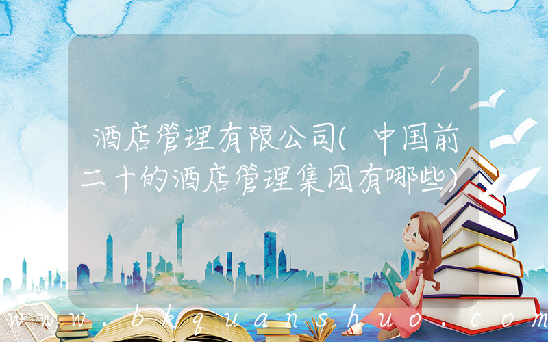 酒店管理有限公司(中国前二十的酒店管理集团有哪些)